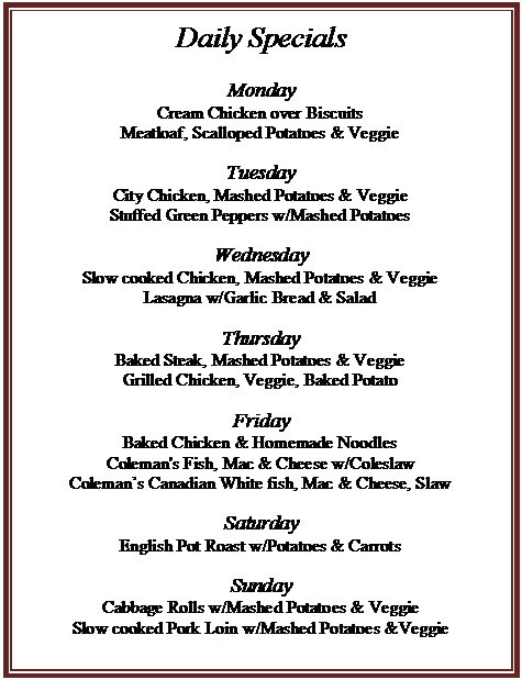 Text Box: Daily Specials

Monday
Cream Chicken over Biscuits
Meatloaf, Scalloped Potatoes & Veggie

Tuesday
City Chicken, Mashed Potatoes & Veggie
Stuffed Green Peppers w/Mashed Potatoes

Wednesday
Slow cooked Chicken, Mashed Potatoes & Veggie
Lasagna w/Garlic Bread & Salad

Thursday
Baked Steak, Mashed Potatoes & Veggie
Grilled Chicken, Veggie, Baked Potato

Friday
Baked Chicken & Homemade Noodles
Coleman's Fish, Mac & Cheese w/Coleslaw
Colemans Canadian White fish, Mac & Cheese, Slaw

Saturday
English Pot Roast w/Potatoes & Carrots

Sunday
Cabbage Rolls w/Mashed Potatoes & Veggie
Slow cooked Pork Loin w/Mashed Potatoes &Veggie

