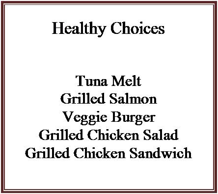 Text Box: Healthy Choices



Tuna Melt
Grilled Salmon
Veggie Burger
Grilled Chicken Salad
Grilled Chicken Sandwich

